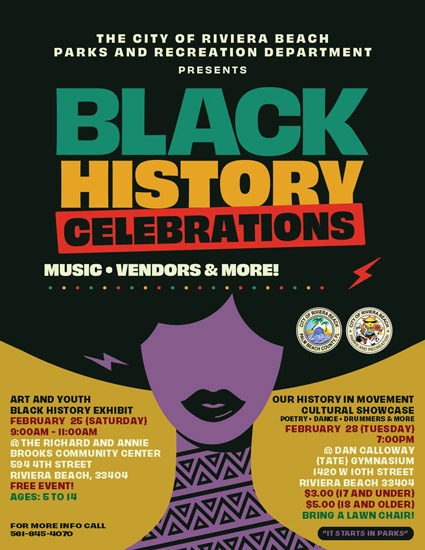 THE CITY OF RIVIERA BEACH PARKS AND RECREATION DEPARTMENT PRESENTS BLACK HISTORY CELEBRATIONS MUSIC • VENDORS & MORE! ART AND YOUTH BLACK HISTORV EXHIBIT FEBRUARY 25 (SATURDAY) 9:000M - 11:000M @ THE RICHARD AND ANNIE BROOKS COMMUNITY CENTER 594 4TH STREET RIVIERA BEACH, 33404 FREE EVENT! AGES: 5TO IU FOR MORE INFO CALL 501-845-4070 OUR HISTORY IN MOVEMENT CULTURAL SHOWCASE POETRY • DANCE • DRUMMERS & MORE FEBRUARY 28 (TUESDAY) 7:000M @ DAN CALLOWAY (TATE) GYMNASIUM 1420 W IOTH STREET RIVIERA BEACH 33404 S3.00 (17 AND UNDERI S5.00 (18 AND OLDER) BRING A LAWN CHAIR! HIT STARTS IN PARKSI