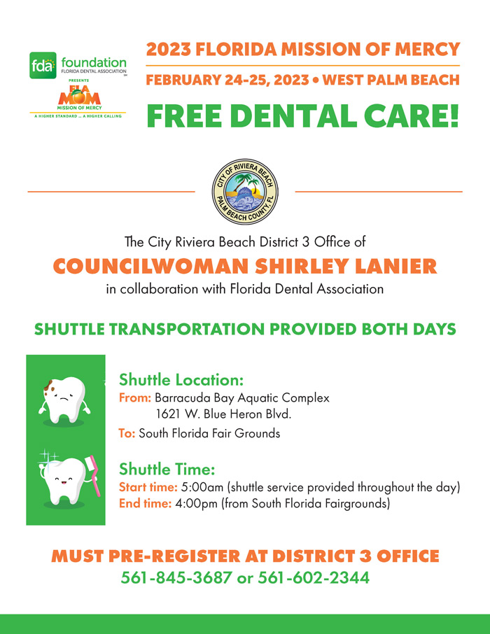 2023 FLORIDA MISSION OF MERCY FEBRUARY 24-25, 2023 • WEST PALM BEACH FREE DENTAL CARE! The City Riviera Beach District 3 Office of COUNCILWOMAN SHIRLEY LANIER in collaboration with Florida Dental Association SHUTTLE TRANSPORTATION PROVIDED BOTH DAYS Shuttle Location: From: Barracuda Bay Aquatic Complex 1621 W. Blue Heron Blvd. To: South Florida Fair Grounds Shuttle Time: Start time: 5:00am (shuttle service provided throughout the day) End time: 4:00pm (from South Florida Fairgrounds) MUST PRE-REGISTER AT DISTRICT 3 OFFICE 561-845-3687 or 561-602-2344