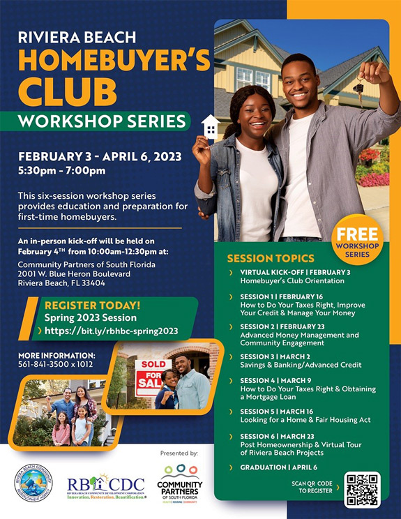RIVIERA BEACH HOMEBUYER'S CLUB WORKSHOP SERIES FEBRUARY 3 - APRIL 6, 2023 5:30pm - 7:00pm This six-session workshop series provides education and preparation for first-time homebuyers. An in-person kick-off will be held on February 4TH from 10:00am-12:30pm at: Community Partners of South Florida 2001 W. Blue Heron Boulevard Riviera Beach, FL 33404 REGISTER TODAY! Spring 2023 Session ›https://bit.ly/rbhbc-spring2023 MORE INFORMATION: 561-841-3500 x1012 SOLD FOR SAL RB ACDC Presented by: 000 COMMUNITY PARTNERS OF SOUTH FLORIDA FREE WORKSHOP SERIES SESSION TOPICS VIRTUAL KICK-OFF | FEBRUARY 3 Homebuyer's Club Orientation ) SESSION 1 | FEBRUARY16 How to Do Your Taxes Right, Improve Your Credit & Manage Your Money ) SESSION 2 I FEBRUARY 23 Advanced Monev Management and Community Engagement SESSION 3 | MARCH 2 Savings & Banking/ Advanced Credit SESSION 4 | MARCH 9 How to Do Your Taxes Right & Obtaining a Mortgage Loan SESSION 5 I MARCH 16 Looking for a Home & Fair Housing Act SESSION 6 | MARCH 23 Post Homeownership & Virtual Tour of Riviera Beach Projects GRADUATION | APRIL 6 SCAN QR CODE TO REGISTER