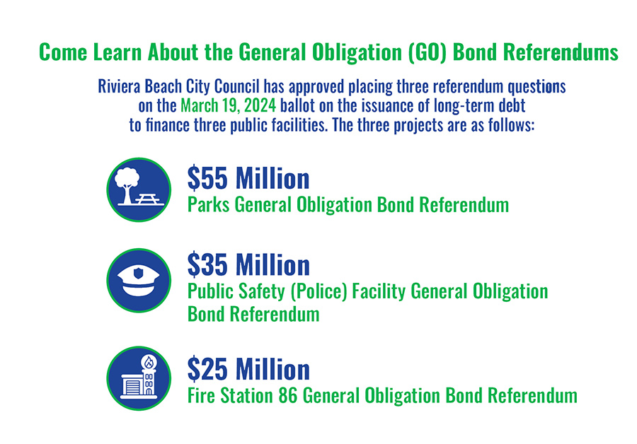Come Learn About the General Obligation (GO) Bond Referendums Riviera Beach City Council has approved placing three referendum questions on the March 19, 2024 ballot on the issuance of long-term debt to finance three public facilities. The three projects are as follows: $55 Million LE. Parks General Obligation (GO) Bond Referendum $35 Million Public Safety (Police) Facility General Obligation Bond Referendum $25 Million Fire Station 86 General Obligation Bond Referendum These public meetings will educate residents on each referendum question, the General Obligation (GO) bond, and all you need to know before you vote on March 19, 2024. Registration is recommended. Two or more elected officials may be attendance. Also sign up online for us to set up a presentation for you.