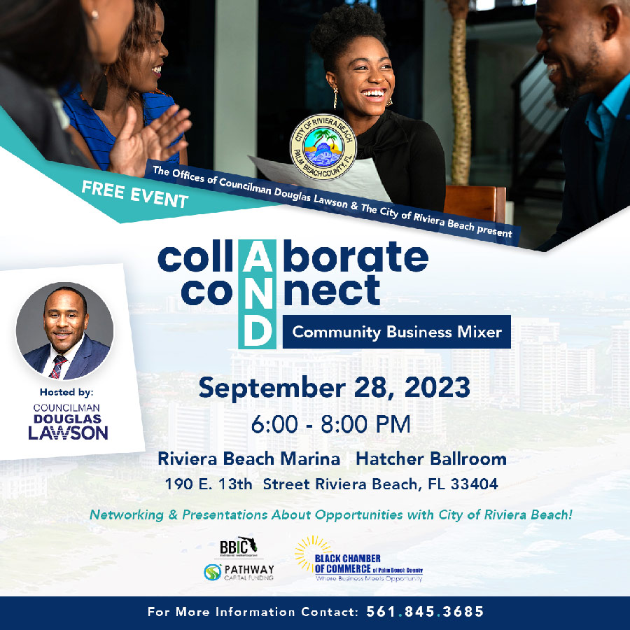 The Offices of Councilman Douglas Lawson & The City of Riviera Beach present FREE EVENT collAborate coNnect D Community Business Mixer September 28, 2023 6:00 - 8:00 PM Riviera Beach Marina Hatcher Ballroom 190 E. 13th Street Riviera Beach, FL 33404 Networking & Presentations About Opportunities with City of Riviera Beach! BBIC 'PATHWAY CAPITAL FUNDING BLACK CHAMBER OF COMMERCE o1 Palm Beach County Where Business Meets Opportunity For More Information Contact: 561.845.3685