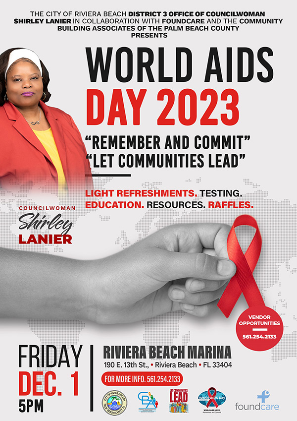 THE CITY OF RIVIERA BEACH DISTRICT 3 OFFICE OF COUNCILWOMAN SHIRLEY LANIER IN COLLABORATION WITH FOUNDCARE AND THE COMMUNITY BUILDING ASSOCIATES OF THE PALM BEACH COUNTY PRESENTS WORLD AIDS DAY 2023 "REMEMBER AND COMMIT" "LET COMMUNITIES LEAD" LIGHT REFRESHMENTS. TESTING. COUNCILWOMAN EDUCATION. RESOURCES. RAFFLES. Shirley LANIER VENDOR OPPORTUNITIES 561.254.2133 FRIDAY DEC. 1 5PM RIVIERA BEACH MARINA 190 E. 13th St., • Riviera Beach • FL 33404