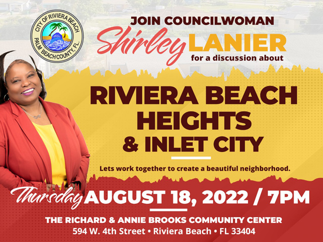 COUNCILWOMAN TO HOLD COMMUNITY MEETING FOR RIVIERA BEACH HEIGHTS AND INLET CITY NEIGHBORHOODS RIVIERA BEACH, FL. (Aug. 16, 2022) – A key component to revitalizing Riviera Beach is to rejuvenate the Riviera Beach Heights and Inlet City neighborhoods. That’s why Councilwoman Shirley Lanier is inviting residents to the Richard and Annie Brooks Community Center on Thursday, Aug. 18 at 7 p.m. to provide input and insight on how they would like to see their neighborhoods reinvigorated. “It's important for residents in all parts of the City to step outside of their doors and see a high quality environment,” Lanier said. For the last three years, Councilwoman Lanier has worked on the City’s infrastructure, redevelopment and social initiatives. “One of my goals for the next three years is neighborhood stabilization and this community meeting is part of that,” Lanier said. Homeowners will have an opportunity to discuss their needs, while the District 3 Office in partnership with non-profits, will provide assistance with painting, door and window replacement, trash pick-up and more. Contact: Nicole Rodriguez Public Information Officer NRodriguez@rivierabeach.org C: 561-281-3422 O: 561-812-6605 COUNCILWOMAN TO HOLD COMMUNITY MEETING FOR RIVIERA BEACH HEIGHTS AND INLET CITY NEIGHBORHOODS RIVIERA BEACH, FL. (Aug. 16, 2022) – A key component to revitalizing Riviera Beach is to rejuvenate the Riviera Beach Heights and Inlet City neighborhoods. That’s why Councilwoman Shirley Lanier is inviting residents to the Richard and Annie Brooks Community Center on Thursday, Aug. 18 at 7 p.m. to provide input and insight on how they would like to see their neighborhoods reinvigorated. “It's important for residents in all parts of the City to step outside of their doors and see a high quality environment,” Lanier said. For the last three years, Councilwoman Lanier has worked on the City’s infrastructure, redevelopment and social initiatives. “One of my goals for the next three years is neighborhood stabilization and this community meeting is part of that,” Lanier said. Homeowners will have an opportunity to discuss their needs, while the District 3 Office in partnership with non-profits, will provide assistance with painting, door and window replacement, trash pick-up and more. Contact: Nicole Rodriguez Public Information Officer NRodriguez@rivierabeach.org C: 561-281-3422 O: 561-812-6605