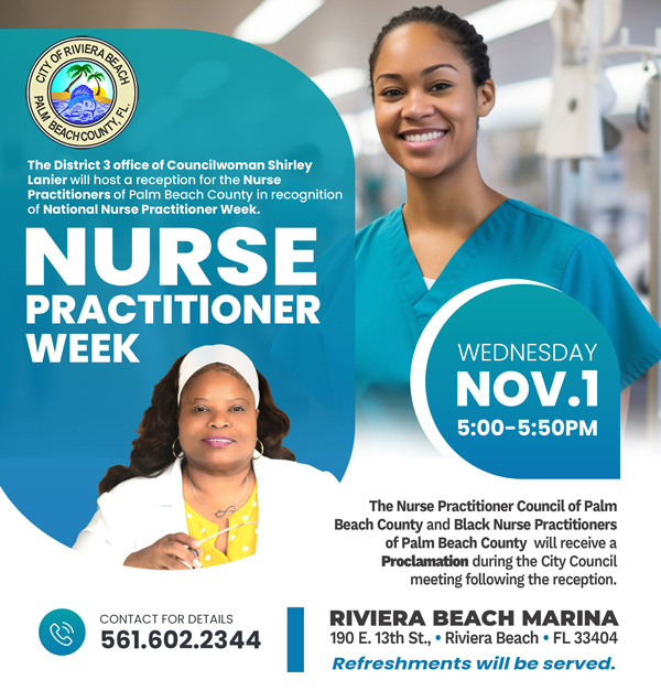 The District 3 office of Councilwoman Shirley Lanier will host a reception for the Nurse Practitioners of Palm Beach County in recognition of National Nurse Practitioner Week NURSE PRACTITIONER WEEK WEDNESDAY NOV.I 5:00-5:50PM CONTACT FOR DETAILS 561.602.2344 The Nurse Practitioner Council of Palm Beach County and Black Nurse Practitioners of Palm Beach Countv will receive a Proclamation during the City Council meeting following the reception. RIVIERA BEACH MARINA 190 E. 13th St., • Riviera Beach • FL 33404 Refreshments will be served.