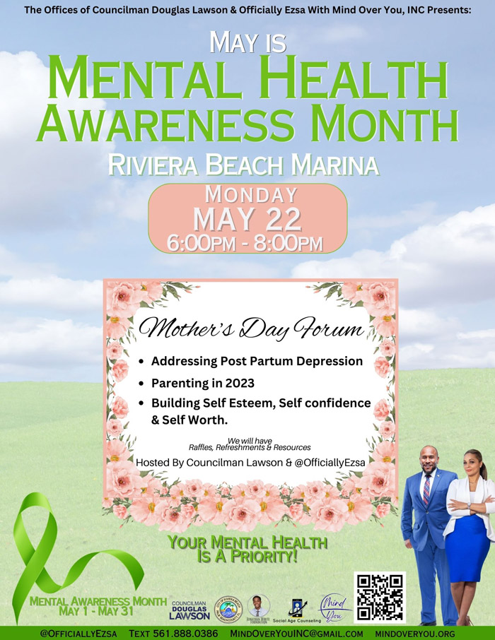 The Offices of Councilman Douglas Lawson & Officially Ezsa With Mind Over You, INC Presents: MAY IS MENTAL HEALTH AWARENESS MONTH RIVIERA BEACH MARINA MONDAY MAY 22 6:00PM = 8:00PM Mother's Day Forum M Addressing Post Partum Depression Parenting in 2023 Building Self Esteem, Self confidence & Self Worth. Raffles, Reffeshmilhav& Resources Hosted By Councilman Lawson & @OfficiallyEzsa YOUR MENTORHEALTH