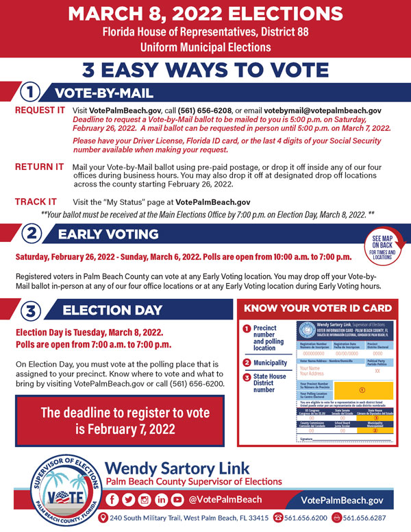REQUEST IT Visit VotePalmBeach.gov, call (561) 656-6208, or email votebymail@votepalmbeach.gov Deadline to request a Vote-by-Mail ballot to be mailed to you is 5:00 p.m. on Saturday, February 26, 2022. A mail ballot can be requested in person until 5:00 p.m. on March 7, 2022. Please have your Driver License, Florida ID card, or the last 4 digits of your Social Security number available when making your request. RETURN IT Mail your Vote-by-Mail ballot using pre-paid postage, or drop it off inside any of our four offices during business hours. You may also drop it off at designated drop off locations across the county starting February 26, 2022. TRACK IT Visit the “My Status” page at VotePalmBeach.gov **Your ballot must be received at the Main Elections Office by 7:00 p.m. on Election Day, March 8, 2022. **