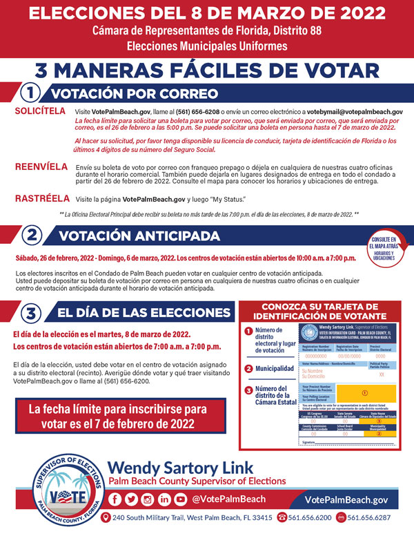 REQUEST IT Visit VotePalmBeach.gov, call (561) 656-6208, or email votebymail@votepalmbeach.gov Deadline to request a Vote-by-Mail ballot to be mailed to you is 5:00 p.m. on Saturday, February 26, 2022. A mail ballot can be requested in person until 5:00 p.m. on March 7, 2022. Please have your Driver License, Florida ID card, or the last 4 digits of your Social Security number available when making your request. RETURN IT Mail your Vote-by-Mail ballot using pre-paid postage, or drop it off inside any of our four offices during business hours. You may also drop it off at designated drop off locations across the county starting February 26, 2022. TRACK IT Visit the “My Status” page at VotePalmBeach.gov **Your ballot must be received at the Main Elections Office by 7:00 p.m. on Election Day, March 8, 2022. **