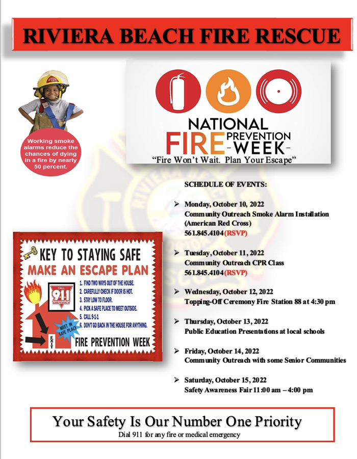 NATIONAL FIRE PREVENTION WEEK "Fire Won't Wait. Plan Your Escape" SCHEDULE OF EVENTS: Monday, October 10, 2022 Community Outreach Smoke Alarm Installation (American Red Cross) 561.845.4104 (RSVP)  Tuesday, October 11, 2022 Community Outreach CPR Class 561.845.4104(RSVP)  Wednesday, October 12, 2022 Topping-Off Ceremony Fire Station 88 at 4:30 pM  Thursday, October 13, 2022 Public Education Presentations at local schools  Friday, October 14, 2022 Community Outreach with some Senior Communities  Saturday, October 15, 2022 Safety Awareness Fair 11:00 am -4:00 pm
