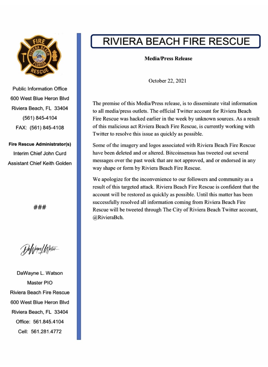 The premise of this Media/Press release, is to disseminate vital information to all media/press outlets. The official Twitter account for Riviera Beach Fire Rescue was hacked earlier in the week by unknown sources. As a result of this malicious act Riviera Beach Fire Rescue, is currently working with Twitter to resolve this issue as quickly as possible. Some of the imagery and logos associated with Riviera Beach Fire Rescue have been deleted and or altered. Bitcoinsensus has tweeted out several messages over the past week that are not approved, and or endorsed in any way shape or form by Riviera Beach Fire Rescue. We apologize for the inconvenience to our followers and community as a result of this targeted attack. Riviera Beach Fire Rescue is confident that the account will be restored as quickly as possible. Until this matter has been successfully resolved all information coming from Riviera Beach Fire Rescue will be tweeted through The City of Riviera Beach Twitter account, @RivieraBch.