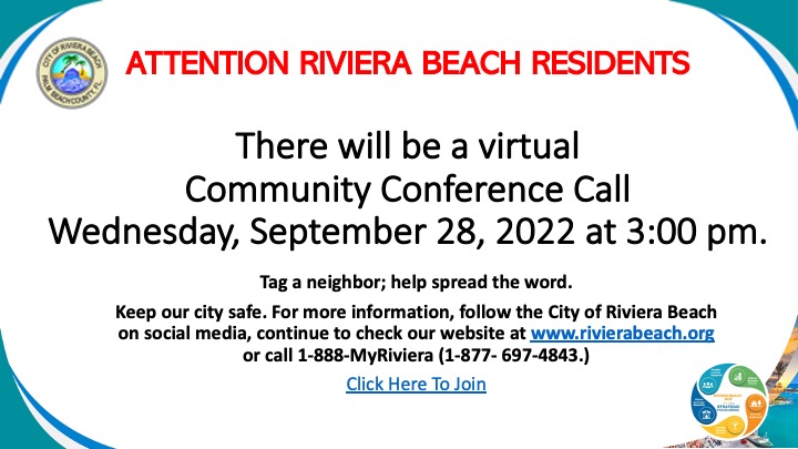 There will be a virtual Community Conference Call Wednesday, September 28, 2022 at 3:00 pm.   Tag a neighbor; help spread the word. Keep our city safe. For more information, follow the City of Riviera Beach on social media, continue to check our website at www.rivierabeach.org or call 1-888-MyRiviera (1-877- 697-4843.) Click Here To Join