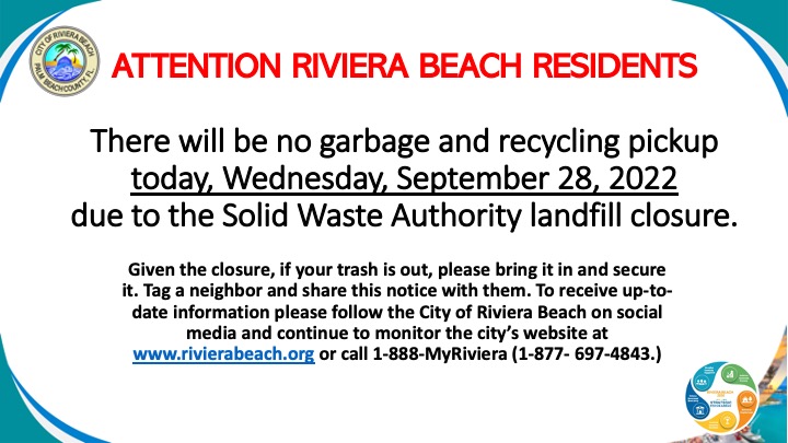 There will be no garbage and recycling pickup today, Wednesday, September 28, 2022 due to the Solid Waste Authority landfill closure. Given the closure, if your trash is out, please bring it in and secure it. Tag a neighbor and share this notice with them. To receive up-to-date information please follow the City of Riviera Beach on social media and continue to monitor the city’s website at www.rivierabeach.org or call 1-888-MyRiviera (1-877- 697-4843.)