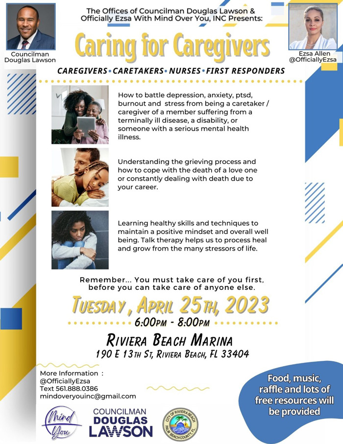 The Offices of Councilman Douglas Lawson & Officially Ezsa With Mind Over You, INC Presents: Caring for Caregivers CAREGIVERS- CARETAKERS• NURSES• FIRST RESPONDERS Ezsa Allen @OfficiallyEzsa How to battle depression, anxiety, ptsd, burnout and stress from being a caretaker / caregiver of a member suffering from a terminally ill disease, a disability, or someone with a serious mental health illness. Understanding the grieving process and how to cope with the death of a love one or constantly dealing with death due to your career. Learning healthy skills and techniques to maintain a positive mindset and overall well being. Talk therapy helps us to process heal and grow from the many stressors of life. Remember.. • You must take care of you first, before you can take care of anyone else TUESDAY, APRIL 25m, 2023 • 6:00PM - 8:00PM - • RIVIERA BEACH MARINA 190 E 13TH ST, RIVIERA BEACH, FL 33404 More Information @OfficiallyEzsa Text 561.888.0386 mindoveryouinc@gmail.com Mind How COUNCILMAN DOUGLAS LAWSON GRIMERA Food, music, raffle and lots of free resources will be provided