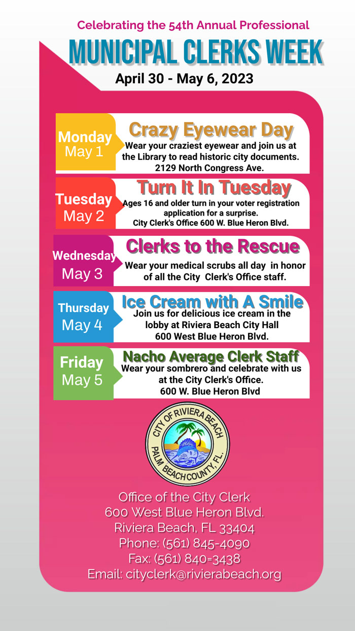 Celebrating the 54th Annual Professional MUNICIPAL CLERKS WEEK April 30 - May 6, 2023 Monday May 1 Crazy Eyewear Day Wear your craziest eyewear and join us at the Library to read historic city documents. 2129 North Congress Ave. Turn It In Tuesday Tuesday Ages 16 and older turn in your voter registration May 2 application for a surprise. City Clerk's Office 600 W. Blue Heron Blvd. Clerks to the Rescue Wednesday Wear your medical scrubs all day in honor May 3 of all the City Clerk's Office staff. Thursday Ice Cream with A Smile Join us for delicious ice cream in the May 4 lobby at Riviera Beach City Hall 600 West Blue Heron Blvd. Friday May 5 Nacho Average Clerk Staff Wear your sombrero and celebrate with us at the City Clerk's Office. 600 W. Blue Heron Blvd GENERASE Office of the City Clerk 600 West Blue Heron Blvd. Riviera Beach, FL 33404 Phone: (561) 845-4090 Fax: (561) 840=3438 Email: cityclerk@rivierabeach.org