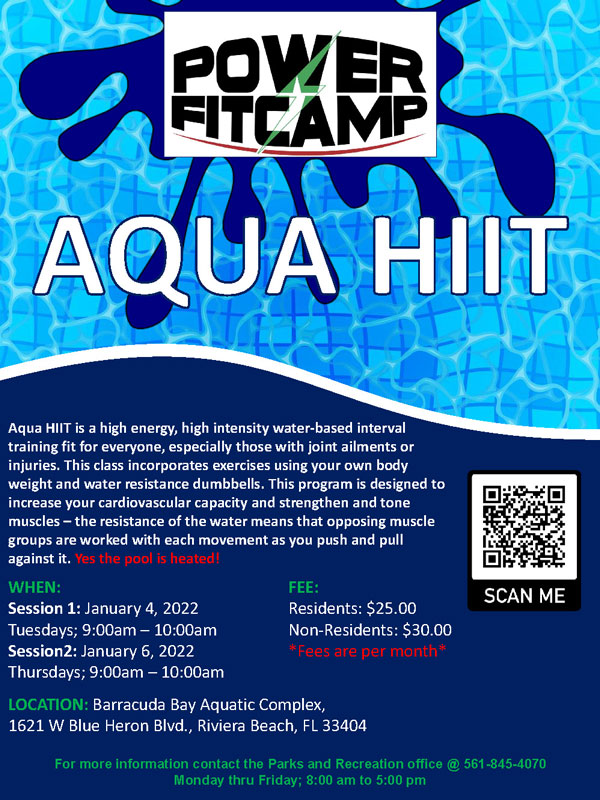 Aqua Hiit Power Fit Camp WHEN: FEE: Session 1: January 4, 2022 Residents: $25.00 Tuesdays; 9:00am 10:00am Non Residents: $30.00 Session2: January 6, 2022 *Fees are per Thursdays ; 9:00am 10:00am LOCATION: Barracuda Bay Aquatic Complex, 1621 W Blue Heron Blvd., Riviera Beach, FL 33404