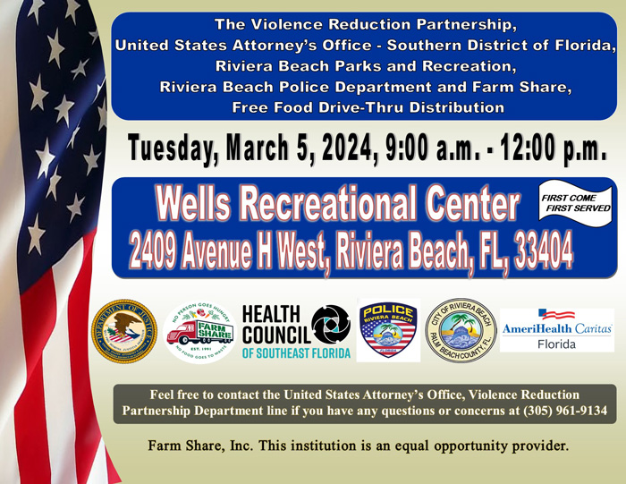 The Violence Reduction Partnership, United States Attorney's Office - Southern District of Florida, Riviera Beach Parks and Recreation, Riviera Beach Police Department and Farm Share, Free Food Drive-Thru Distribution Tuesday, March 5, 2024, 9:00 a.m. - 12:00 p.m. Wells Recreational Center FIRST COME FIRST SERVED 2409 Avenue H West, Riviera Beach, EL, 33404 HEALTH COUNCIL® OF SOUTHEAST FLORIDA POL NIVIERA DEACH B GANESH N AmeriHealth Caritas Florida Feel free to contact the United States Attorney's Office, Violence Reduction Partnership Department line if you have any questions or concerns at (305) 961-9134 Farm Share, Inc. This institution is an equal opportunity provider.