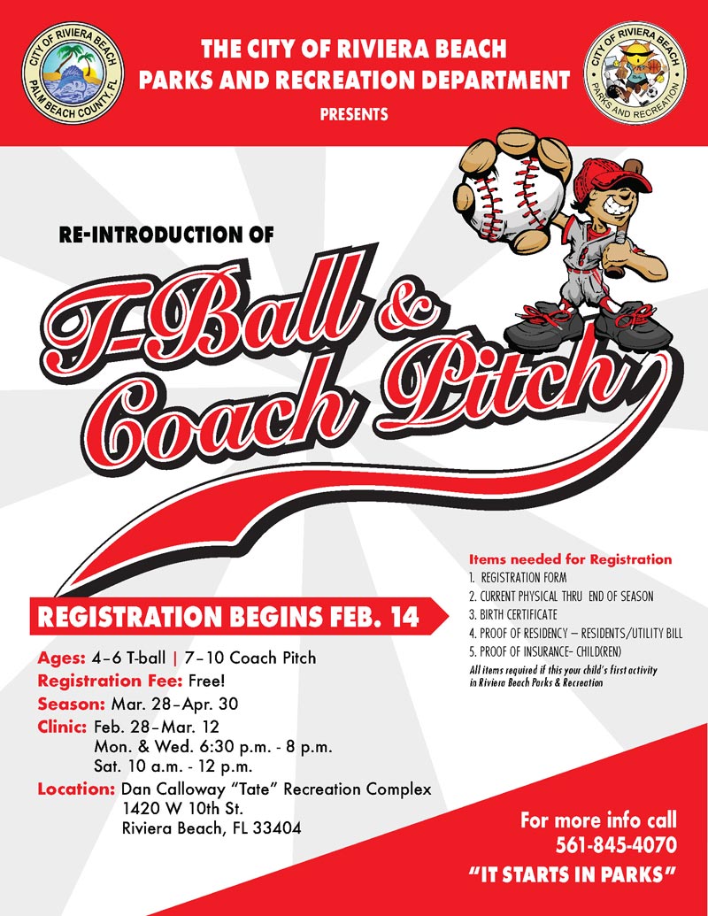 For more info call 561-845-4070 Ages: 4–6 T-ball | 7–10 Coach Pitch Registration Fee: Free! Season: Mar. 28–Apr. 30 Clinic: Feb. 28–Mar. 12 Mon. & Wed. 6:30 p.m. - 8 p.m. Sat. 10 a.m. - 12 p.m. Location: Dan Calloway “Tate” Recreation Complex 1420 W 10th St. Riviera Beach, FL 33404