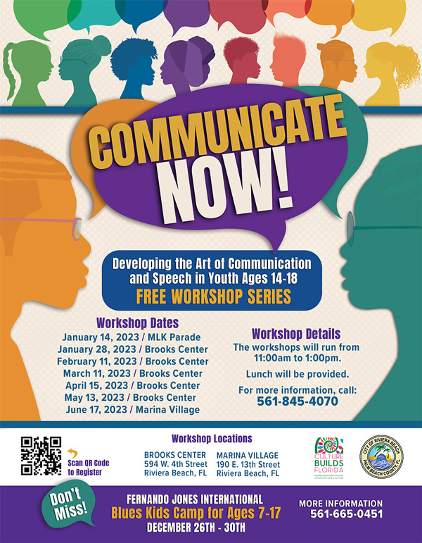 COMMUNICATE NOWT Developing the Art of Communication and Speech in Youth Ages 14-18 FREE WORKSHOP SERIES Workshop Dates January 14, 2023 / MLK Parade January 28, 2023 / Brooks Center February 11, 2023 / Brooks Center March 11. 2023 / Brooks Center April 15, 2023 / Brooks Center May 13, 2023 / Brooks Center June 17, 2023 / Marina Village Workshop Details The workshops will run from 11:00am to 1:00pm. Lunch will be provided. For more information, call: 561-845-4070 Scan OR Code to Register Don't Miss! Workshop Locations BROOKS CENTER MARINA VILLAGE 594 W. 4th Street 190 E. 13th Street Riviera Beach, FL Riviera Beach, FL