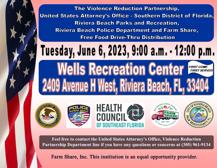 The Violence Reduction Partnership (VRP) is hosting a City of Riviera Beach Parks and Recreation, Riviera Beach Police Department and Farm Share Free Food Drive-Thru Distribution at the Wells Recreation Center, and safe social distancing practices will be in place throughout the duration of the event. Join our VRP team in making a difference by giving back to the community (flyer attached).    The event is scheduled for Tuesday, June 6, 2023, from 9:00 a.m. - 12:00 p.m. at the Wells Recreation Center, which is located at 2409 Avenue H West, Riviera Beach, Florida 33404. Residents participating in the drive-thru will remain in their vehicles at all times, and various PPEs will be made available for all volunteers. Volunteers are needed from 8:00 a.m. - 11:00 a.m. or 10:00 a.m. - 1:00 p.m. Volunteers can also choose to work from 8:00 a.m. - 1:00 p.m. Volunteers can assist in the contactless procedure of signing-in residents, preparing grocery items for bagging, placing bagged groceries into the trunk of each vehicle participating in the drive-thru, as well as, by cleaning up the food distribution area. It is advised that volunteers be dressed comfortably. If anyone is interested in volunteering, please send an email to USAFLS.VRP@USDOJ.GOV or call (305) 961-9134.