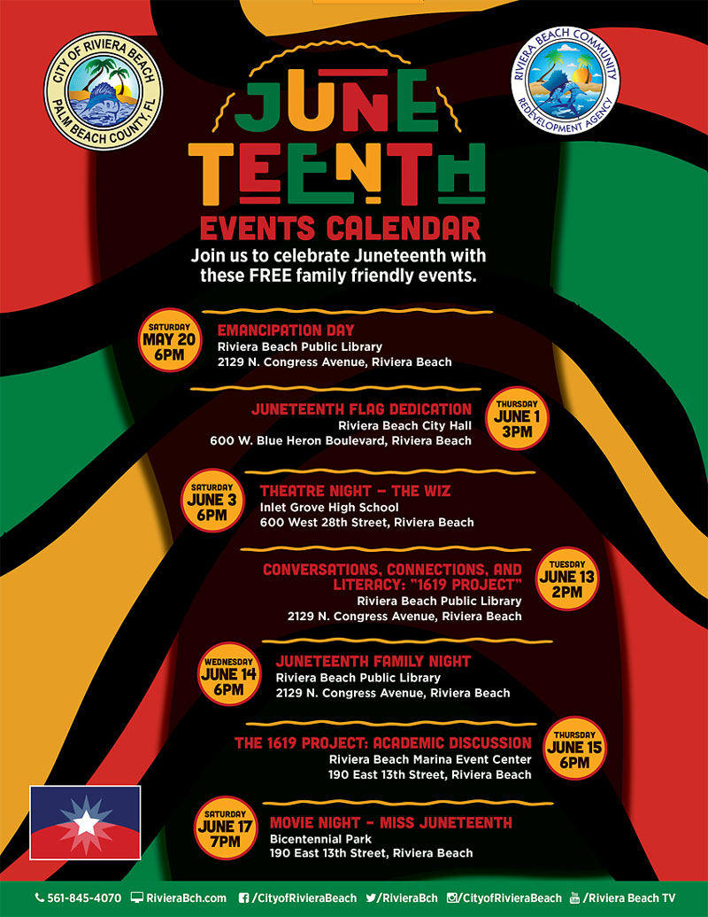 SUNE TEENTH EVENTS CALENDAR Join us to celebrate Juneteenth with these FREE family friendly events. SATURDAY MAY 20 6PM EMANCIPATION DAY Riviera Beach Public Library 2129 N. Congress Avenue, Riviera Beach JUNETEENTH FLAG DEDICATION Riviera Beach City Hall 600 W. Blue Heron Boulevard, Riviera Beach THURSDAY JUNE 3PM SATURDAY JUNE 3 6PM THEATRE NIGHT - THE WIZ Inlet Grove High School 600 West 28th Street, Riviera Beach CONVERSATIONS, CONNECTIONS, AND LITERACY: "1619 PROJECT" Riviera Beach Public Library 2129 N. Congress Avenue, Riviera Beach TUESDAY JUNE 13 2PM WEDNESDAY JUNE 14 6PM JUNETEENTH FAMILY NIGHT Riviera Beach Public Library 2129 N. Congress Avenue, Riviera Beach THE 1619 PROJECT: ACADEMIC DISCUSSION Riviera Beach Marina Event Center 190 East 13th Street, Riviera Beach JUNE 15 6PM JUNE 17 7PM MOVIE NIGHT - MISS JUNETEENTH Bicentennial Park 190 East 13th Street, Riviera Beach