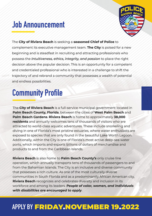 The City of Riviera Beach is seeking a seasoned Chief of Police to  complement its executive management team. The City is poised for a new  beginning and is steadfast in recruiting and attracting professionals who  possess the intuitiveness, ethics, integrity, and passion to place the right  decision above the popular decision. This is an opportunity for a competent  and credentialed professional who is interested in a challenge to shift the  trajectory of and rebrand a community that possesses a wealth of potential  and endless possibilities. 