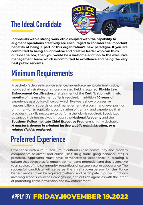 The City of Riviera Beach is seeking a seasoned Chief of Police to  complement its executive management team. The City is poised for a new  beginning and is steadfast in recruiting and attracting professionals who  possess the intuitiveness, ethics, integrity, and passion to place the right  decision above the popular decision. This is an opportunity for a competent  and credentialed professional who is interested in a challenge to shift the  trajectory of and rebrand a community that possesses a wealth of potential  and endless possibilities. 