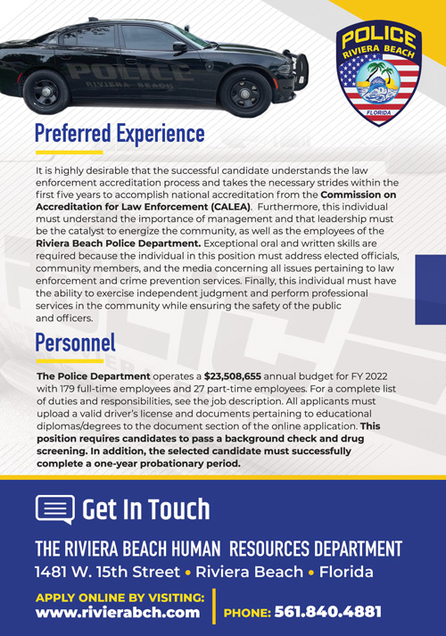 The City of Riviera Beach is seeking a seasoned Chief of Police to  complement its executive management team. The City is poised for a new  beginning and is steadfast in recruiting and attracting professionals who  possess the intuitiveness, ethics, integrity, and passion to place the right  decision above the popular decision. This is an opportunity for a competent  and credentialed professional who is interested in a challenge to shift the  trajectory of and rebrand a community that possesses a wealth of potential  and endless possibilities. 