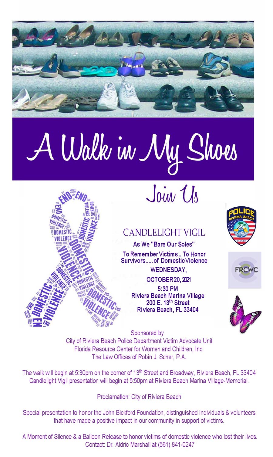 CANDLELIGHT VIGIL As We "Bare Our Soles" To RememberVictims.. To Honor Survivors.....of DomesticViolence WEDNESDAY, OCTOBER20,2021 5:30 PM Riviera Beach Marina Village 200 E. 13th Street Riviera Beach, FL 33404 Riviera Beach Marina Village 200 E. 13th Street Riviera Beach, FL 33404 Sponsored by City of Riviera Beach Police Department Victim Advocate Unit Florida Resource Center for Women and Children, Inc. The Law Offices of Robin J. Scher, P.A. The walk will begin at 5:30pm on the corner of 13th Street and Broadway, Riviera Beach, FL 33404 Candlelight Vigil presentation will begin at 5:50pm at Riviera Beach Marina Village-Memorial. Proclamation: City of Riviera Beach Special presentation to honor the John Bickford Foundation, distinguished individuals & volunteers that have made a positive impact in our community in support of victims. A Moment of Silence & a Balloon Release to honor victims of domestic violence