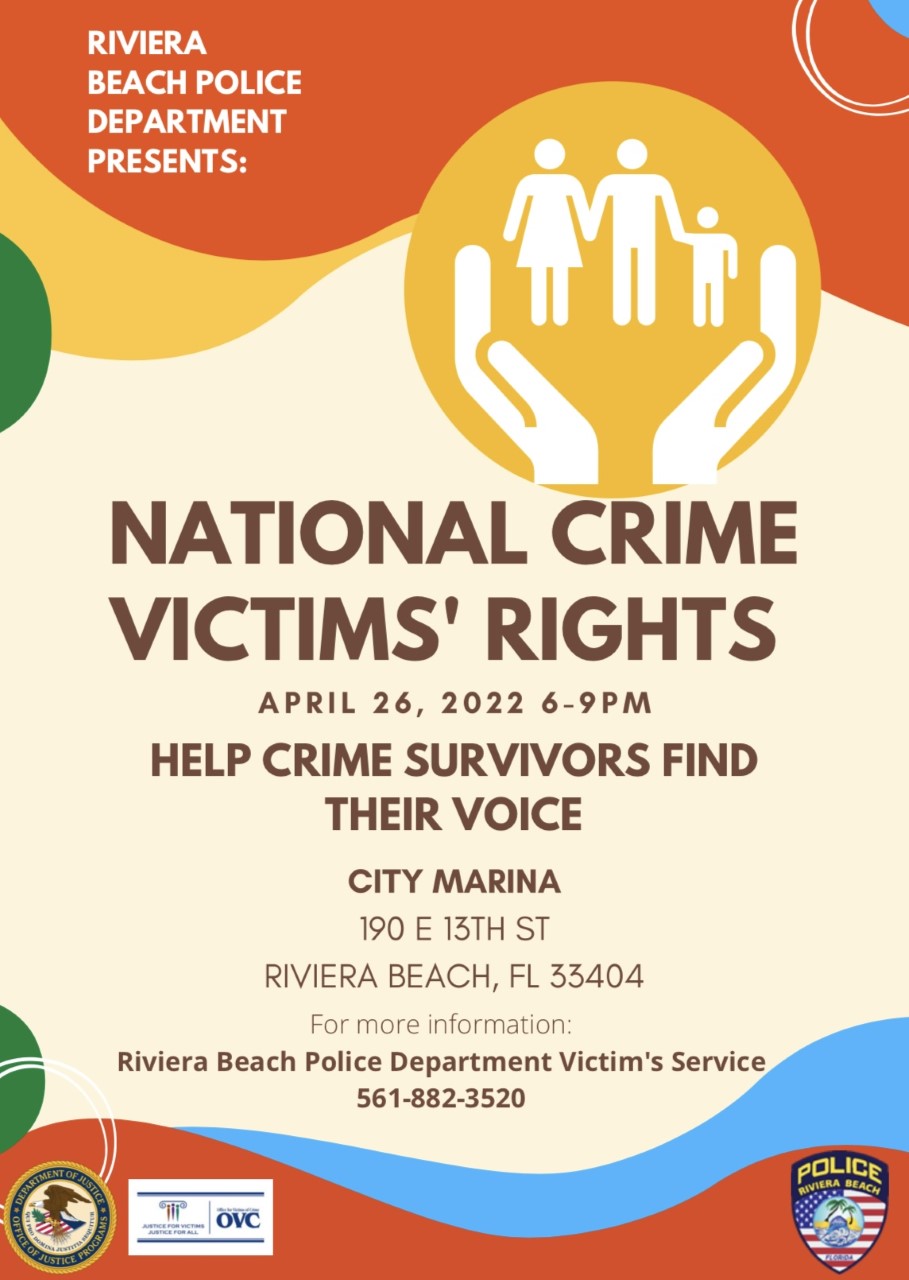 CRIME PANEL TO BE HELD TO GIVE VOICES TO VICTIMS AND SURVIVORS  RIVIERA BEACH, FL. (April 21, 2022) – The Riviera Beach Police Department is helping crime survivors find their voice at a public forum during National Crime Victims’ Rights Week where they can express the pain of losing a loved one, navigating the criminal justice system and the services they receive to cope with the life altering loss.  "During the inaugural National Crime Victims’ Rights-Help Crime Survivors Find Their Voice Event on Tuesday, April 26 from 6 p.m. to 9 p.m. at the Marina Event Center, 190 E. 13th St., a panel of speakers who provide integral services to crime victims and their families through their tragedies will shine a spotlight on the suffering and services attainable to victims of crime. The panel will also consist of first responders, law enforcement, victim advocates, social providers, judicial system representatives and related supportive services providers."  “It is critically important for victims of crime and their families to know that we will always be by their side, not just during National Crime Victims’ Rights Week, but every day,” Chief Josh Lewis said. “They will never be abandoned during their immediate time of need and grief or in the months and years ahead as they struggle to cope with immense loss. Aside from all of the services afforded to them, I am always here, personally.”  The event is intended to raise awareness about crime victims’ issues and rights and introduce the community to the important resources and services available. Police also want to enforce victims’ rights, expand access to services and ensure equity and inclusion for all.  “Every year, millions of Americans are affected by crime. Many will need ongoing care and resources,” said Aldric Marshall Ph.D., MTh, MNSA, a Victim Advocate for the Riviera Beach Police Department.  “National Crime Victims’ Rights-Help Crime Survivors Find Their Voice Event is a time to celebrate the progress achieved, raise awareness of victims’ rights and services, and stand with our families, neighbors, friends, and colleagues whose lives have been forever altered by crime,” said Marshall, who will be moderating the event.  Speakers include Riviera Beach Police Department Chief Josh Lewis; Aldric Marshall, Riviera Beach Victim Services Unit; Laura Annunziata, Palm Beach County State Attorney Office-DOVE Supervisor; Susan Carlini, Palm Beach County Victims Services/Rape Crisis Center Program Coordinator; Tiffany Piendle, Child Protection Team Director of Projects and Training; Artie Williams, Mothers Against Murder Association; Detective Aguirre, Riviera Beach Police Department; Sarah Phillip, Moms Demand Action; and Yvette Meriweather, (RECAP) Rebuilding Every Community Around Peace.