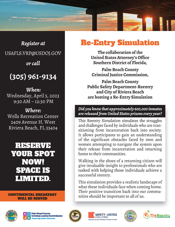 Re-Entry Simulation The collaboration of the United States Attorney’s Office Southern District of Florida, Palm Beach County Criminal Justice Commission, Palm Beach County Public Safety Department-Reentry and City of Riviera Beach are hosting a Re-Entry Simulation Register at USAFLS.VRP@USDOJ.GOV or call (305) 961-9134 When: Wednesday, April 5, 2023 9:30 AM – 12:30 PM Where: Wells Recreation Center 2409 Avenue H. West Riviera Beach, FL 33404 RESERVE YOUR SPOT NOW! SPACE IS LIMITED. Did you know that approximately 600,000 inmates are released from United States prisons every year? This Reentry Simulation simulates the struggles and challenges faced by individuals who are transitioning from incarceration back into society. It allows participants to gain an understanding of the significant obstacles faced by men and women attempting to navigate the system upon their release from incarceration and returning home to their communities. Walking in the shoes of a returning citizen will give invaluable insight to professionals who are tasked with helping those individuals achieve a successful reentry. This simulation provides a realistic landscape of what these individuals face when coming home. Their positive transition back into our commu- CONTINENTAL BREAKFAST nities should be important to all of us. WILL BE SERVED