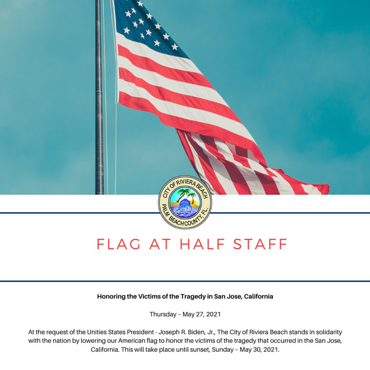 Honoring the Victims of the Tragedy in San Jose, California  Thursday – May 27, 2021  At the request of the Unities States President - Joseph R. Biden, Jr., The City of Riviera Beach stands in solidarity with the nation by lowering our American flag to honor the victims of the tragedy that occurred in the San Jose, California. This will take place until sunset, Sunday – May 30, 2021.