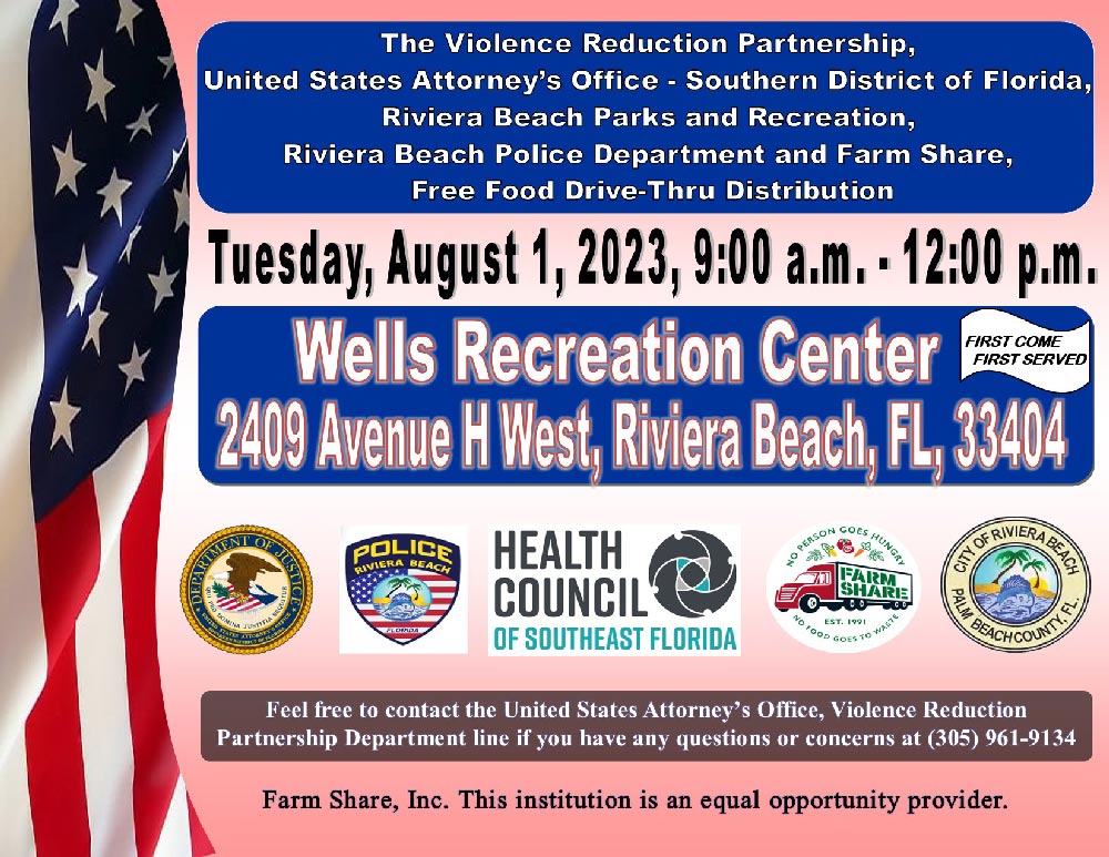 The Violence Reduction Partnership, United States Attorney's Office - Southern District of Florida, Riviera Beach Parks and Recreation, Riviera Beach Police Department and Farm Share, Free Food Drive-Thru Distribution Tuesday, August 1, 2023, 9:00 a.m. - 12:00 p.m. Wells Recreation Center FIRST COME FIRST SERVED 2409 Avenue H West, Riviera Beach, FL, 33404