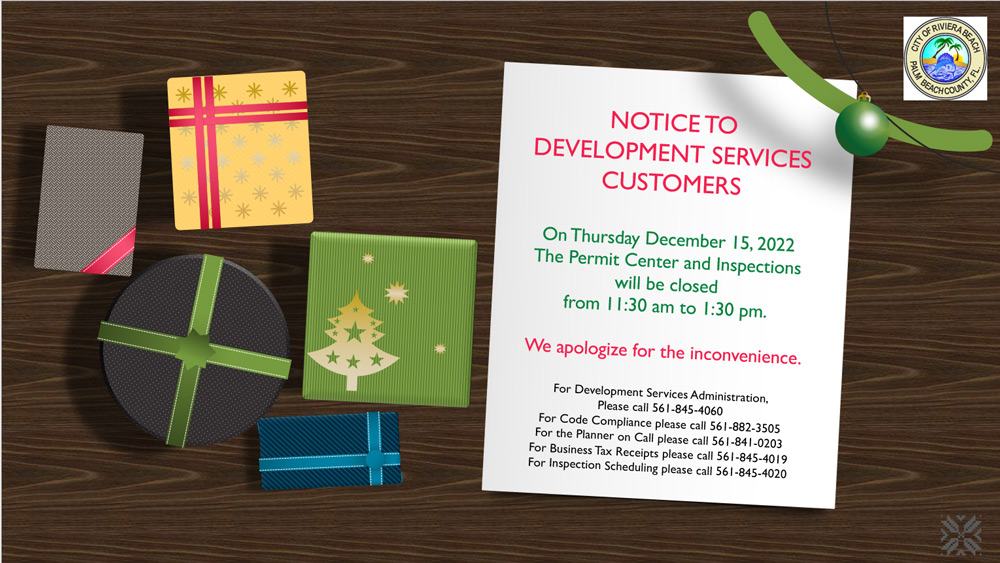 NOTICETO DEVELOPMENT SERVICES CUSTOMERS On Thursday December 15, 2022 The Permit Center and Inspections will be closed from 11:30 am to 1:30 pm. We apologize for the inconvenience. For Development Services Administration, Please call 561-845-4060 For Code Compliance please call 561-882-3505 For the Planner on Call please call 561-841-0203 For Business Tax Receipts please call 561-845-40 19 For Inspection Scheduling please call 561-845-4020