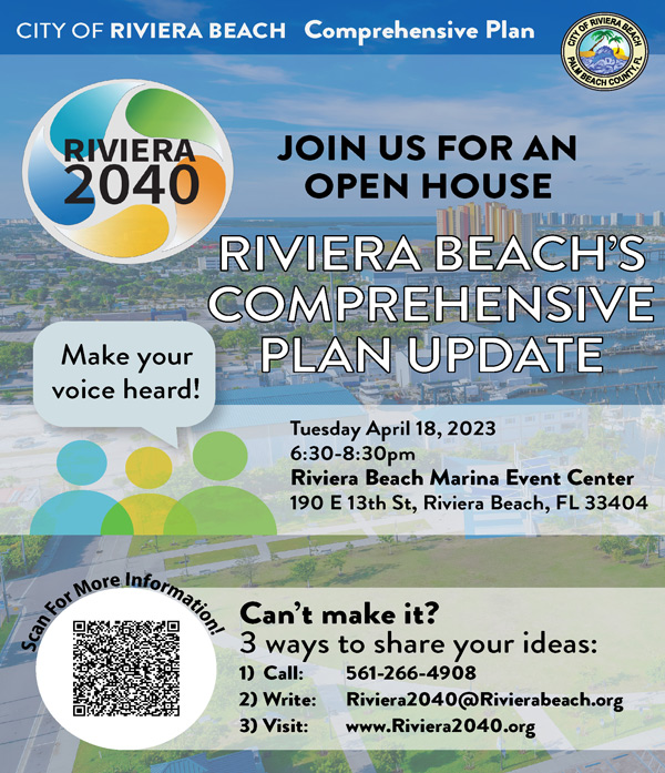 CITY OF RIVIERA BEACH Comprehensive Plan GENERALS D LM BEA "CH COUN RIVIERA 2040 Make your voice heard! JOIN US FOR AN OPEN HOUSE RIVIERA BEACH'S COMPREHENSIVE PLAN UPDATE Tuesday April 18, 2023 6:30-8:30pm Riviera Beach Marina Event Center 190 E 13th St, Riviera Beach, FL 33404 Can't make it? 3 ways to share your ideas: 1) Call: 561-266-4908 2) Write: Riviera2040@Rivierabeach.org 3) Visit: www.Riviera2040.org