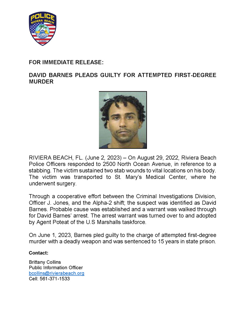 RIVIERA BEACH, FL. (June 2, 2023) – On August 29, 2022, Riviera Beach Police Officers responded to 2500 North Ocean Avenue, in reference to a stabbing. The victim sustained two stab wounds to vital locations on his body. The victim was transported to St. Mary’s Medical Center, where he underwent surgery. Through a cooperative effort between the Criminal Investigations Division, Officer J. Jones, and the Alpha-2 shift; the suspect was identified as David Barnes. Probable cause was established and a warrant was walked through for David Barnes’ arrest. The arrest warrant was turned over to and adopted by Agent Poteat of the U.S Marshalls taskforce. On June 1, 2023, Barnes pled guilty to the charge of attempted first-degree murder with a deadly weapon and was sentenced to 15 years in state prison. Contact: Brittany Collins Public Information Officer bcollins@rivierabeach.org Cell: 561-371-1533