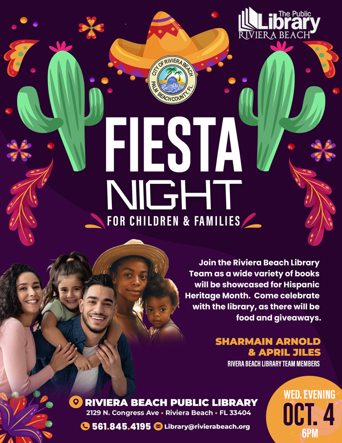 [L\Library RIVIERA BEACH FIESTA NIGHT FOR CHILDREN & FAMILIES Join the Riviera Beach Library Team as a wide variety of books will be showcased for Hispanic Heritage Month. Come celebrate with the library, as there will be food and giveaways. SHARMAIN ARNOLD & APRIL JILES RIVERA BEACH LIBRARY TEAM MEMBERS O RIVIERA BEACH PUBLIC LIBRARY 2129 N. Congress Ave • Riviera Beach • FL 33404 C 561.845.4195 Library@rivierabeach.org WED. EVENING OCT. 4